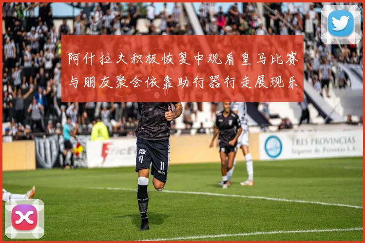 阿什拉夫积极恢复中观看皇马比赛与朋友聚会依靠助行器行走展现乐观态度