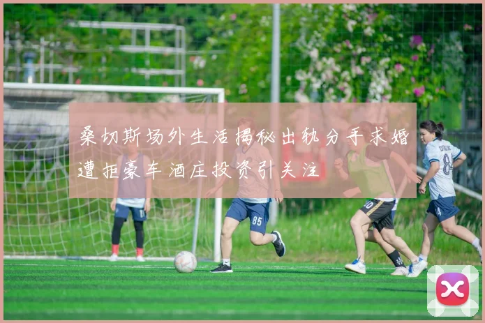 桑切斯场外生活揭秘出轨分手求婚遭拒豪车酒庄投资引关注