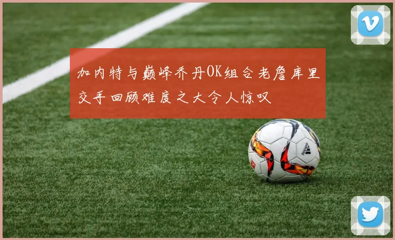 加内特与巅峰乔丹OK组合老詹库里交手回顾难度之大令人惊叹