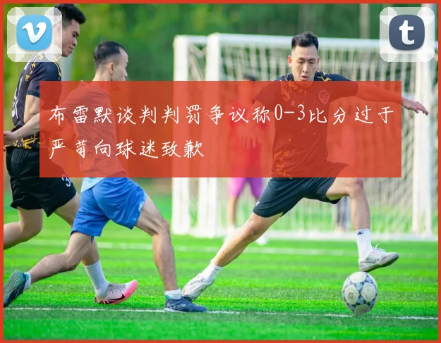布雷默谈判判罚争议称0-3比分过于严苛向球迷致歉