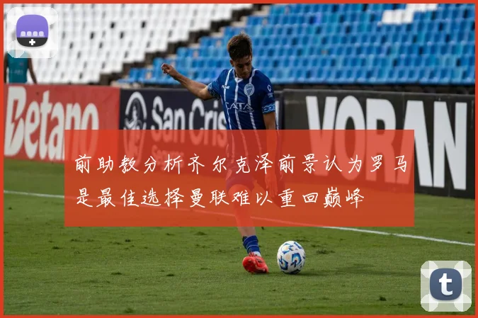 前助教分析齐尔克泽前景认为罗马是最佳选择曼联难以重回巅峰