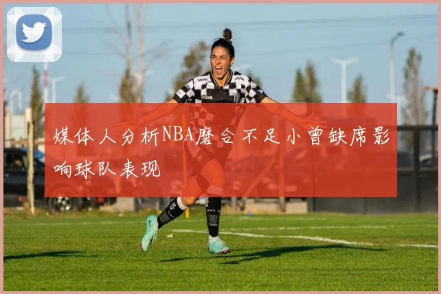媒体人分析NBA磨合不足小曾缺席影响球队表现