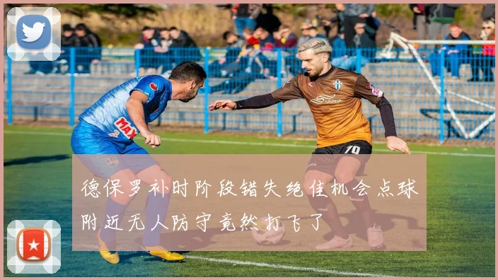 德保罗补时阶段错失绝佳机会点球附近无人防守竟然打飞了