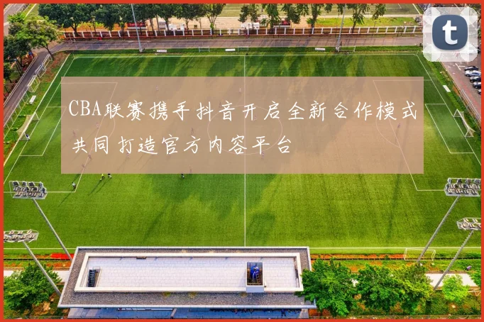 CBA联赛携手抖音开启全新合作模式共同打造官方内容平台